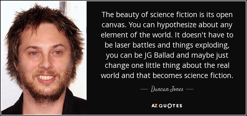 The beauty of science fiction is its open canvas. You can hypothesize about any element of the world. It doesn't have to be laser battles and things exploding, you can be JG Ballad and maybe just change one little thing about the real world and that becomes science fiction. - Duncan Jones