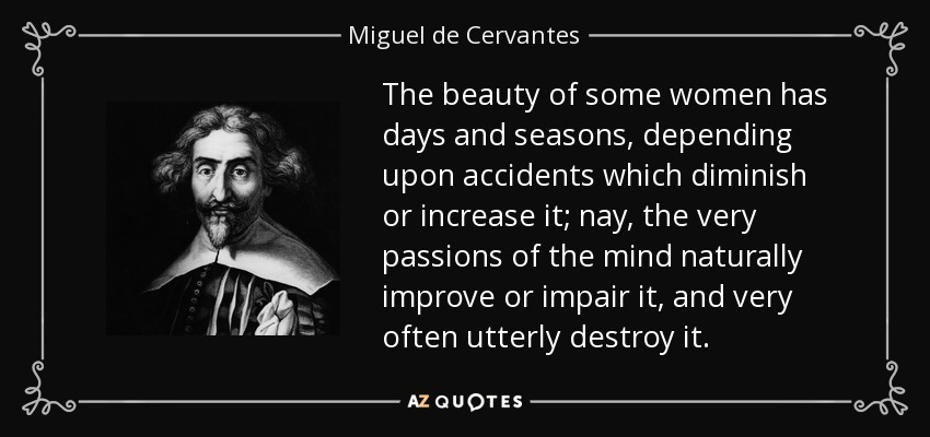 The beauty of some women has days and seasons, depending upon accidents which diminish or increase it; nay, the very passions of the mind naturally improve or impair it, and very often utterly destroy it. - Miguel de Cervantes
