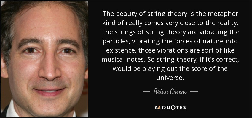 The beauty of string theory is the metaphor kind of really comes very close to the reality. The strings of string theory are vibrating the particles, vibrating the forces of nature into existence, those vibrations are sort of like musical notes. So string theory, if it's correct, would be playing out the score of the universe. - Brian Greene