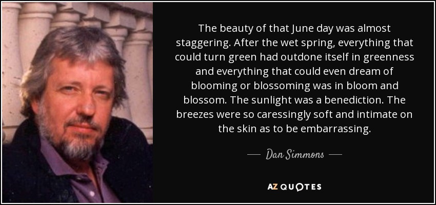 The beauty of that June day was almost staggering. After the wet spring, everything that could turn green had outdone itself in greenness and everything that could even dream of blooming or blossoming was in bloom and blossom. The sunlight was a benediction. The breezes were so caressingly soft and intimate on the skin as to be embarrassing. - Dan Simmons