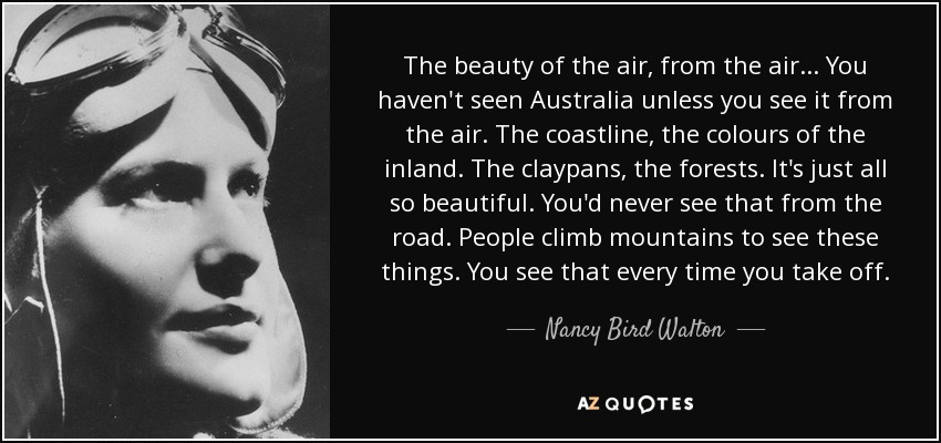 The beauty of the air, from the air... You haven't seen Australia unless you see it from the air. The coastline, the colours of the inland. The claypans, the forests. It's just all so beautiful. You'd never see that from the road. People climb mountains to see these things. You see that every time you take off. - Nancy Bird Walton