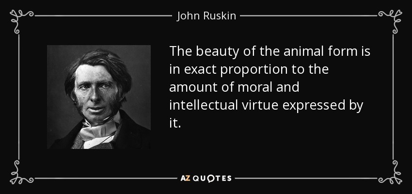 The beauty of the animal form is in exact proportion to the amount of moral and intellectual virtue expressed by it. - John Ruskin