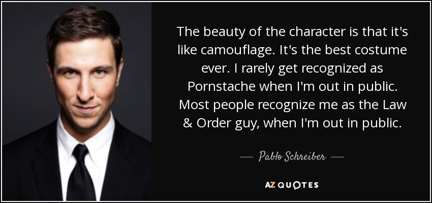 The beauty of the character is that it's like camouflage. It's the best costume ever. I rarely get recognized as Pornstache when I'm out in public. Most people recognize me as the Law & Order guy, when I'm out in public. - Pablo Schreiber