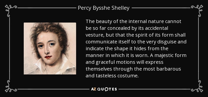 The beauty of the internal nature cannot be so far concealed by its accidental vesture, but that the spirit of its form shall communicate itself to the very disguise and indicate the shape it hides from the manner in which it is worn. A majestic form and graceful motions will express themselves through the most barbarous and tasteless costume. - Percy Bysshe Shelley