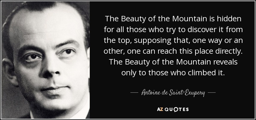 The Beauty of the Mountain is hidden for all those who try to discover it from the top, supposing that, one way or an other, one can reach this place directly. The Beauty of the Mountain reveals only to those who climbed it. - Antoine de Saint-Exupery