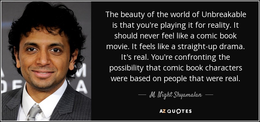 The beauty of the world of Unbreakable is that you're playing it for reality. It should never feel like a comic book movie. It feels like a straight-up drama. It's real. You're confronting the possibility that comic book characters were based on people that were real. - M. Night Shyamalan