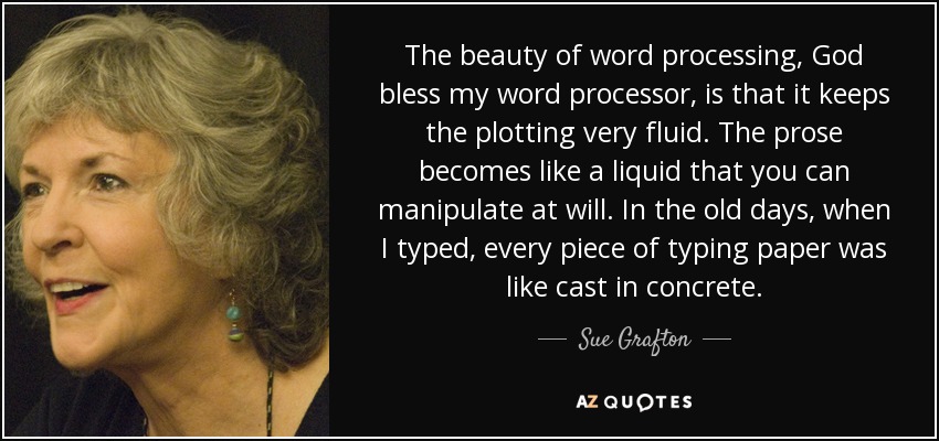 The beauty of word processing, God bless my word processor, is that it keeps the plotting very fluid. The prose becomes like a liquid that you can manipulate at will. In the old days, when I typed, every piece of typing paper was like cast in concrete. - Sue Grafton