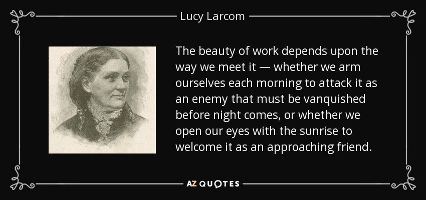 The beauty of work depends upon the way we meet it — whether we arm ourselves each morning to attack it as an enemy that must be vanquished before night comes, or whether we open our eyes with the sunrise to welcome it as an approaching friend. - Lucy Larcom