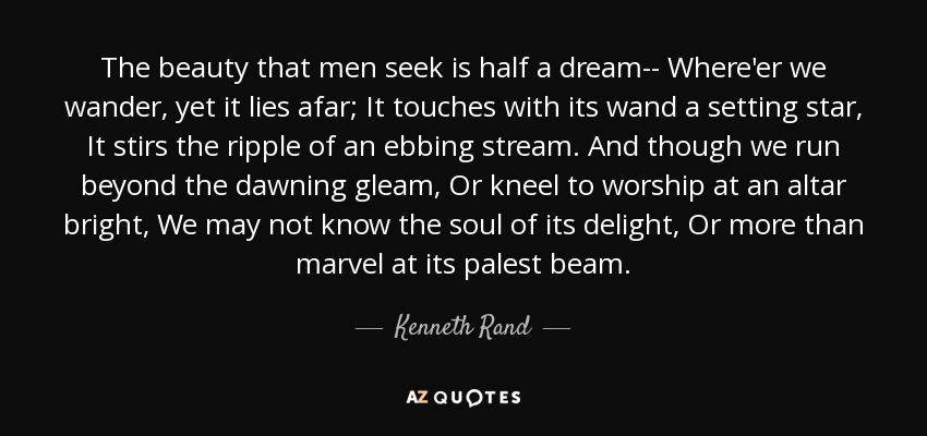 The beauty that men seek is half a dream-- Where'er we wander, yet it lies afar; It touches with its wand a setting star, It stirs the ripple of an ebbing stream. And though we run beyond the dawning gleam, Or kneel to worship at an altar bright, We may not know the soul of its delight, Or more than marvel at its palest beam. - Kenneth Rand