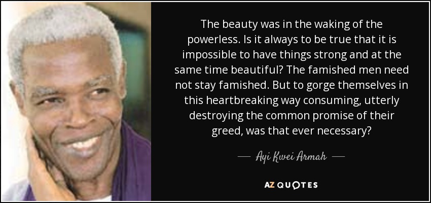 The beauty was in the waking of the powerless. Is it always to be true that it is impossible to have things strong and at the same time beautiful? The famished men need not stay famished. But to gorge themselves in this heartbreaking way consuming, utterly destroying the common promise of their greed, was that ever necessary? - Ayi Kwei Armah