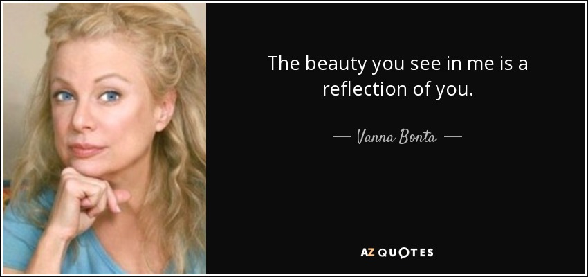 The beauty you see in me is a reflection of you. - Vanna Bonta
