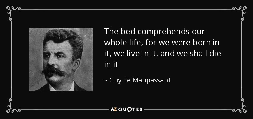 The bed comprehends our whole life, for we were born in it, we live in it, and we shall die in it - Guy de Maupassant
