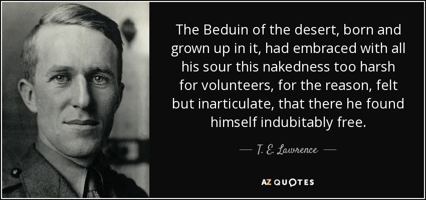 The Beduin of the desert, born and grown up in it, had embraced with all his sour this nakedness too harsh for volunteers, for the reason, felt but inarticulate, that there he found himself indubitably free. - T. E. Lawrence
