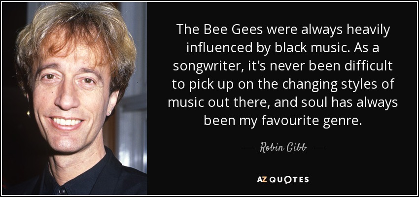 The Bee Gees were always heavily influenced by black music. As a songwriter, it's never been difficult to pick up on the changing styles of music out there, and soul has always been my favourite genre. - Robin Gibb