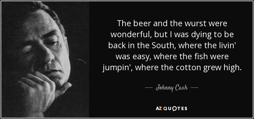 The beer and the wurst were wonderful, but I was dying to be back in the South, where the livin' was easy, where the fish were jumpin', where the cotton grew high. - Johnny Cash