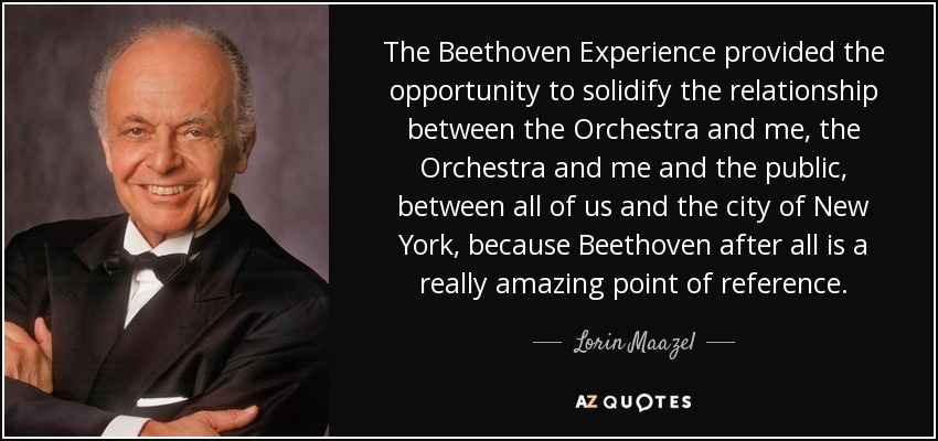 The Beethoven Experience provided the opportunity to solidify the relationship between the Orchestra and me, the Orchestra and me and the public, between all of us and the city of New York, because Beethoven after all is a really amazing point of reference. - Lorin Maazel