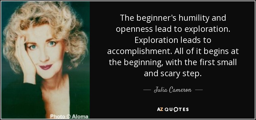 The beginner's humility and openness lead to exploration. Exploration leads to accomplishment. All of it begins at the beginning, with the first small and scary step. - Julia Cameron