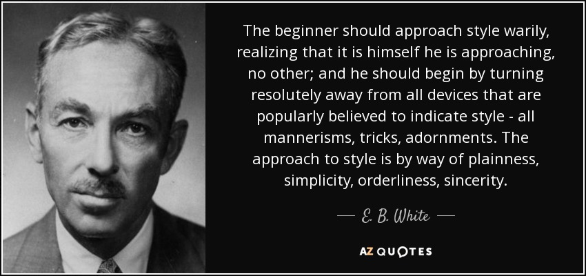 The beginner should approach style warily, realizing that it is himself he is approaching, no other; and he should begin by turning resolutely away from all devices that are popularly believed to indicate style - all mannerisms, tricks, adornments. The approach to style is by way of plainness, simplicity, orderliness, sincerity. - E. B. White