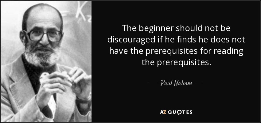 The beginner should not be discouraged if he finds he does not have the prerequisites for reading the prerequisites. - Paul Halmos