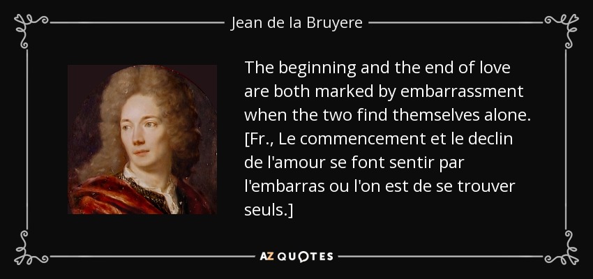 The beginning and the end of love are both marked by embarrassment when the two find themselves alone. [Fr., Le commencement et le declin de l'amour se font sentir par l'embarras ou l'on est de se trouver seuls.] - Jean de la Bruyere