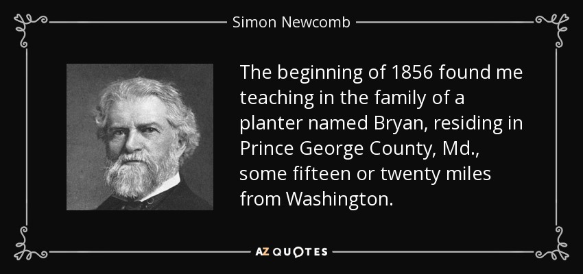 The beginning of 1856 found me teaching in the family of a planter named Bryan, residing in Prince George County, Md., some fifteen or twenty miles from Washington. - Simon Newcomb
