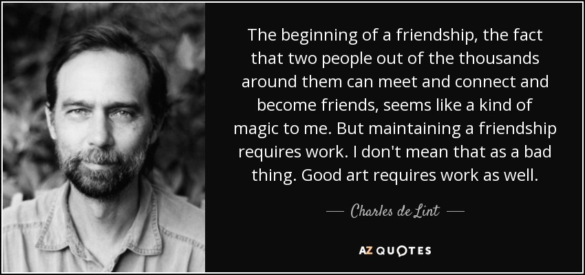The beginning of a friendship, the fact that two people out of the thousands around them can meet and connect and become friends, seems like a kind of magic to me. But maintaining a friendship requires work. I don't mean that as a bad thing. Good art requires work as well. - Charles de Lint