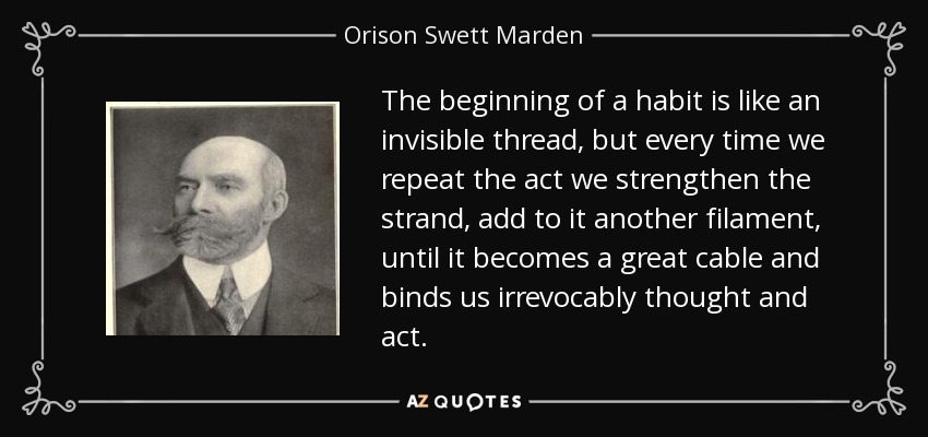 The beginning of a habit is like an invisible thread, but every time we repeat the act we strengthen the strand, add to it another filament, until it becomes a great cable and binds us irrevocably thought and act. - Orison Swett Marden
