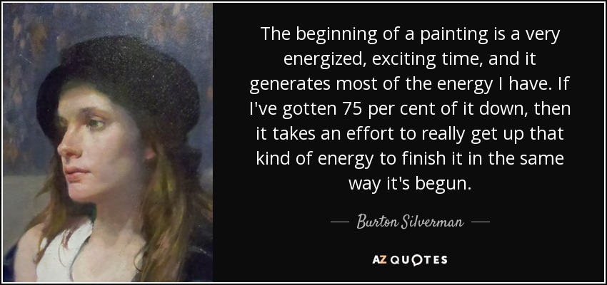 The beginning of a painting is a very energized, exciting time, and it generates most of the energy I have. If I've gotten 75 per cent of it down, then it takes an effort to really get up that kind of energy to finish it in the same way it's begun. - Burton Silverman