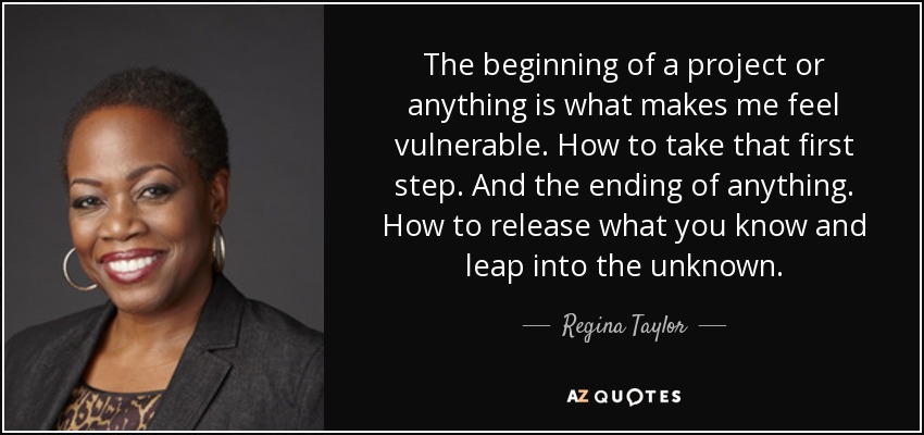 The beginning of a project or anything is what makes me feel vulnerable. How to take that first step. And the ending of anything. How to release what you know and leap into the unknown. - Regina Taylor