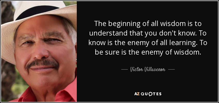 The beginning of all wisdom is to understand that you don't know. To know is the enemy of all learning. To be sure is the enemy of wisdom. - Victor Villasenor