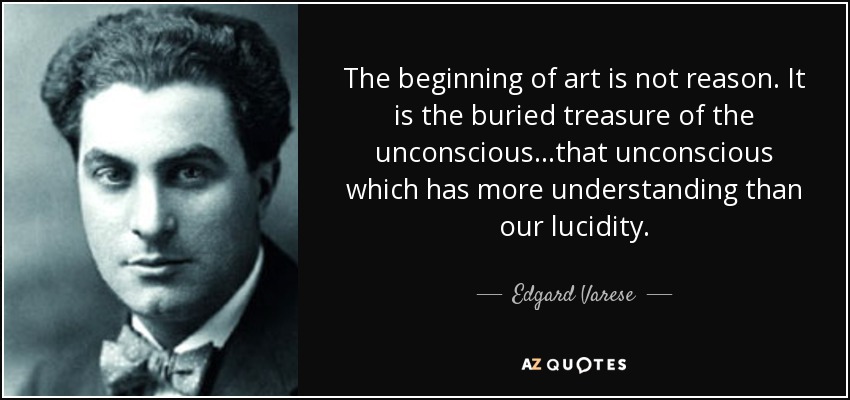 The beginning of art is not reason. It is the buried treasure of the unconscious...that unconscious which has more understanding than our lucidity. - Edgard Varese