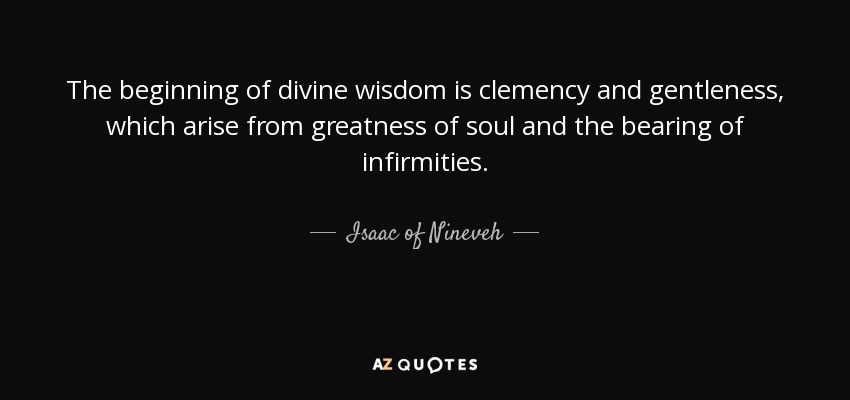 The beginning of divine wisdom is clemency and gentleness, which arise from greatness of soul and the bearing of infirmities. - Isaac of Nineveh