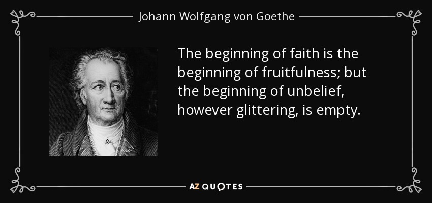 The beginning of faith is the beginning of fruitfulness; but the beginning of unbelief, however glittering, is empty. - Johann Wolfgang von Goethe