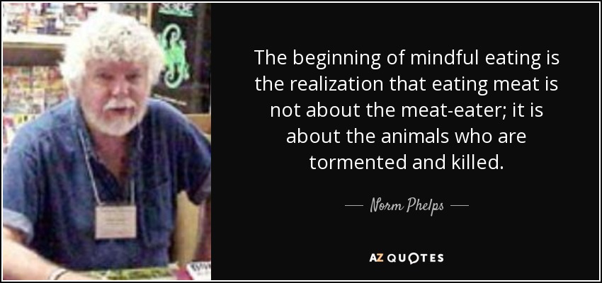 The beginning of mindful eating is the realization that eating meat is not about the meat-eater; it is about the animals who are tormented and killed. - Norm Phelps