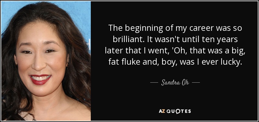 The beginning of my career was so brilliant. It wasn't until ten years later that I went, 'Oh, that was a big, fat fluke and, boy, was I ever lucky. - Sandra Oh