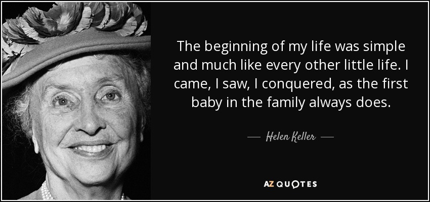 The beginning of my life was simple and much like every other little life. I came, I saw, I conquered, as the first baby in the family always does. - Helen Keller