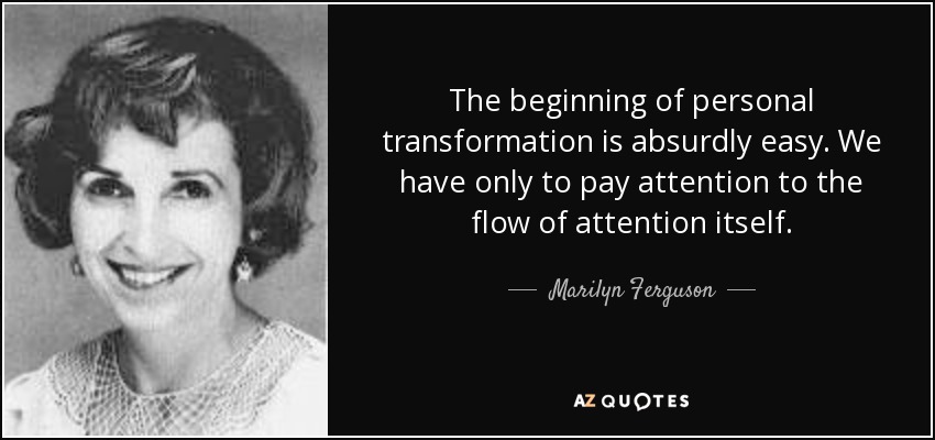 The beginning of personal transformation is absurdly easy. We have only to pay attention to the flow of attention itself. - Marilyn Ferguson