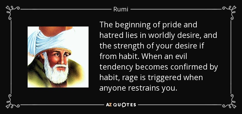 The beginning of pride and hatred lies in worldly desire, and the strength of your desire if from habit. When an evil tendency becomes confirmed by habit, rage is triggered when anyone restrains you. - Rumi
