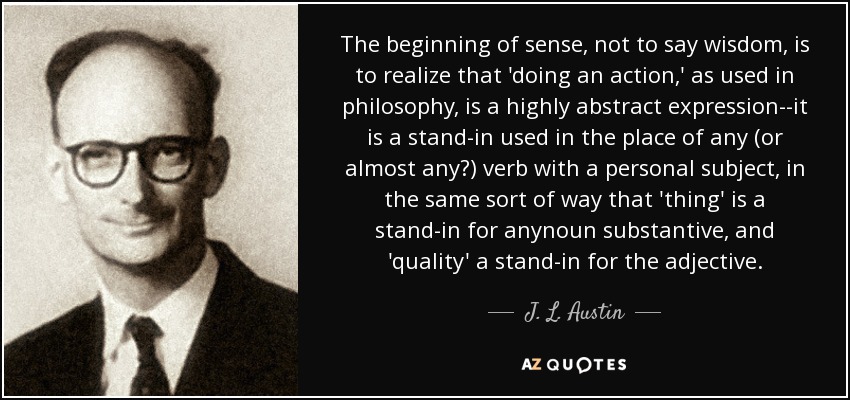 The beginning of sense, not to say wisdom, is to realize that 'doing an action,' as used in philosophy, is a highly abstract expression--it is a stand-in used in the place of any (or almost any?) verb with a personal subject, in the same sort of way that 'thing' is a stand-in for anynoun substantive, and 'quality' a stand-in for the adjective. - J. L. Austin