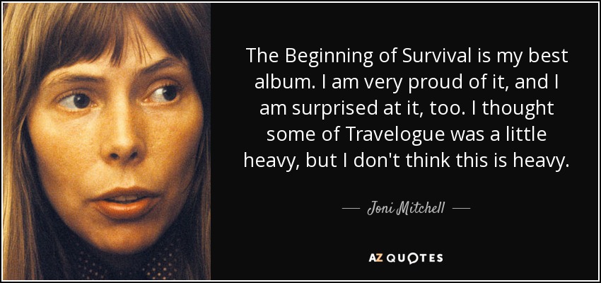 The Beginning of Survival is my best album. I am very proud of it, and I am surprised at it, too. I thought some of Travelogue was a little heavy, but I don't think this is heavy. - Joni Mitchell