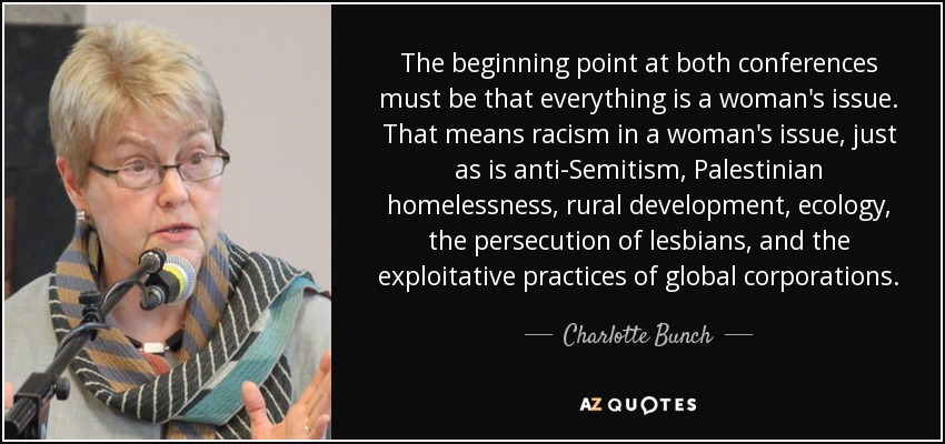 The beginning point at both conferences must be that everything is a woman's issue. That means racism in a woman's issue, just as is anti-Semitism, Palestinian homelessness, rural development, ecology, the persecution of lesbians, and the exploitative practices of global corporations. - Charlotte Bunch