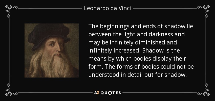 The beginnings and ends of shadow lie between the light and darkness and may be infinitely diminished and infinitely increased. Shadow is the means by which bodies display their form. The forms of bodies could not be understood in detail but for shadow. - Leonardo da Vinci