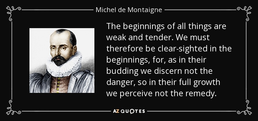The beginnings of all things are weak and tender. We must therefore be clear-sighted in the beginnings, for, as in their budding we discern not the danger, so in their full growth we perceive not the remedy. - Michel de Montaigne