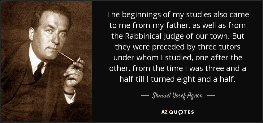 The beginnings of my studies also came to me from my father, as well as from the Rabbinical Judge of our town. But they were preceded by three tutors under whom I studied, one after the other, from the time I was three and a half till I turned eight and a half. - Shmuel Yosef Agnon