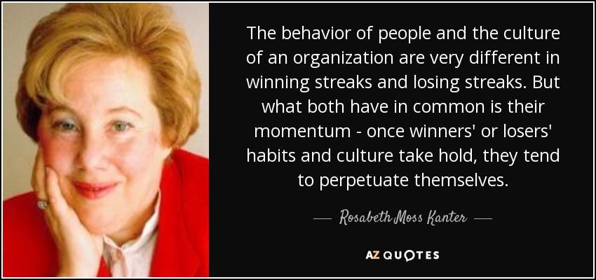 The behavior of people and the culture of an organization are very different in winning streaks and losing streaks. But what both have in common is their momentum - once winners' or losers' habits and culture take hold, they tend to perpetuate themselves. - Rosabeth Moss Kanter