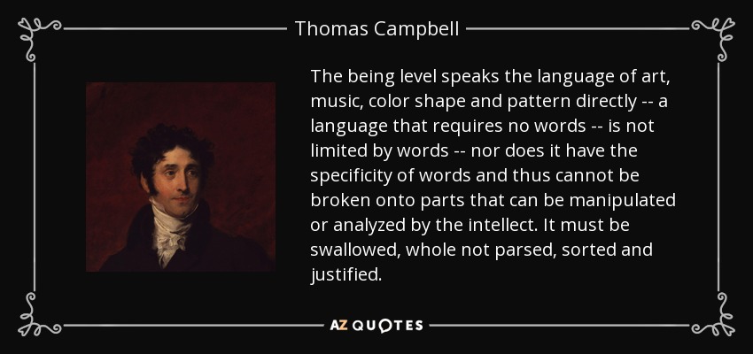 The being level speaks the language of art, music, color shape and pattern directly -- a language that requires no words -- is not limited by words -- nor does it have the specificity of words and thus cannot be broken onto parts that can be manipulated or analyzed by the intellect. It must be swallowed, whole not parsed, sorted and justified. - Thomas Campbell