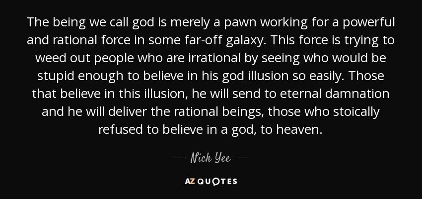 The being we call god is merely a pawn working for a powerful and rational force in some far-off galaxy. This force is trying to weed out people who are irrational by seeing who would be stupid enough to believe in his god illusion so easily. Those that believe in this illusion, he will send to eternal damnation and he will deliver the rational beings, those who stoically refused to believe in a god, to heaven. - Nick Yee