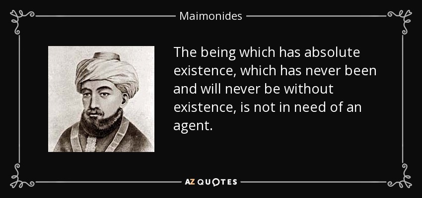 The being which has absolute existence, which has never been and will never be without existence, is not in need of an agent. - Maimonides