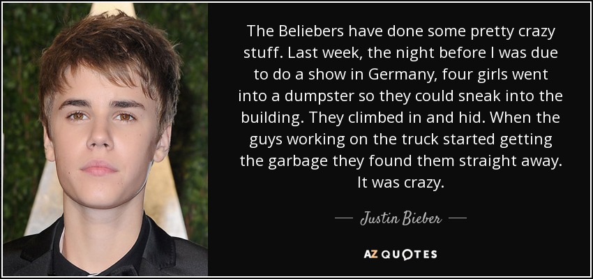 The Beliebers have done some pretty crazy stuff. Last week, the night before I was due to do a show in Germany, four girls went into a dumpster so they could sneak into the building. They climbed in and hid. When the guys working on the truck started getting the garbage they found them straight away. It was crazy. - Justin Bieber