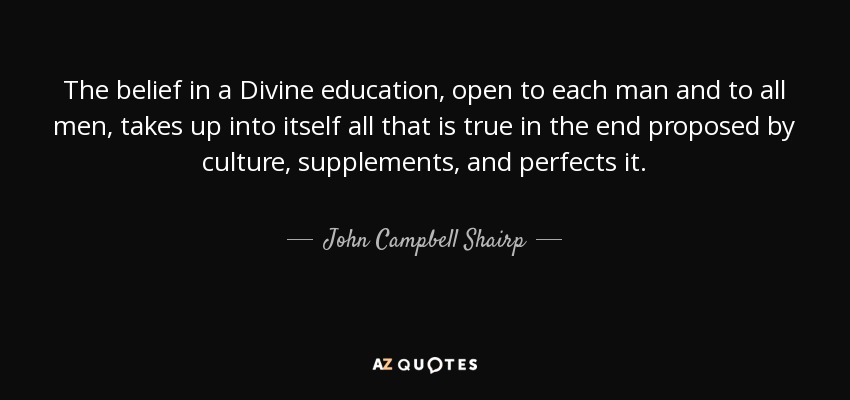 The belief in a Divine education, open to each man and to all men, takes up into itself all that is true in the end proposed by culture, supplements, and perfects it. - John Campbell Shairp